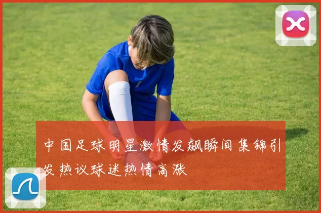 中国足球明星激情发飙瞬间集锦引发热议球迷热情高涨