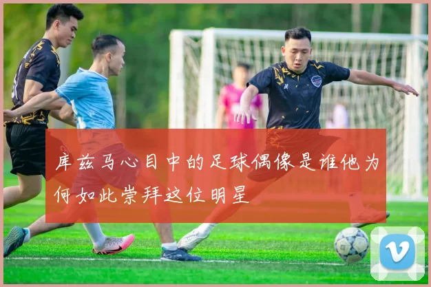 库兹马心目中的足球偶像是谁他为何如此崇拜这位明星