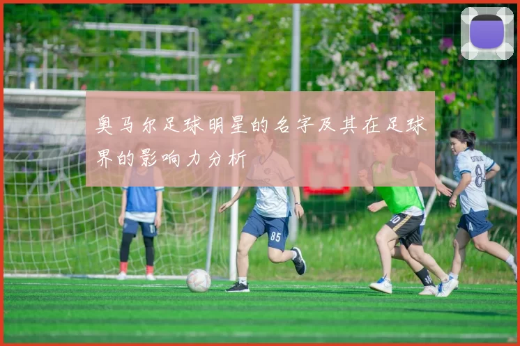 奥马尔足球明星的名字及其在足球界的影响力分析
