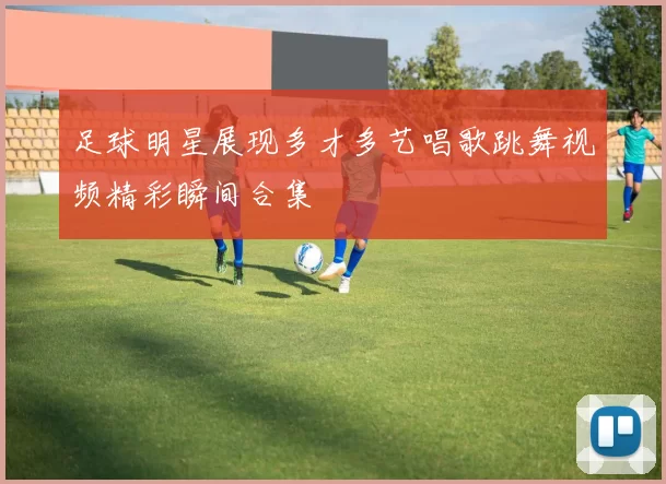 足球明星展现多才多艺唱歌跳舞视频精彩瞬间合集