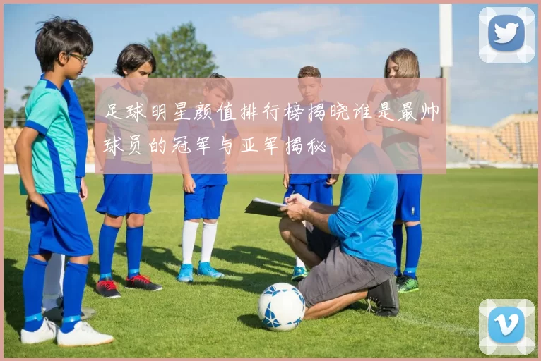 足球明星颜值排行榜揭晓谁是最帅球员的冠军与亚军揭秘