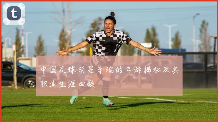 中国足球明星李瑞的年龄揭秘及其职业生涯回顾