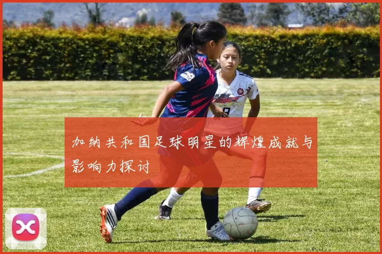 加纳共和国足球明星的辉煌成就与影响力探讨