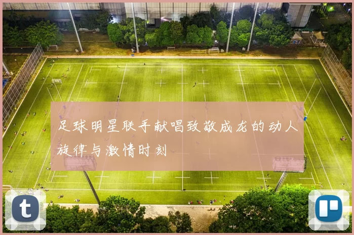 足球明星联手献唱致敬成龙的动人旋律与激情时刻