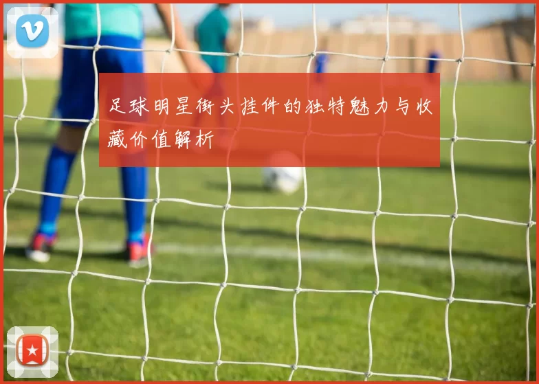 足球明星街头挂件的独特魅力与收藏价值解析