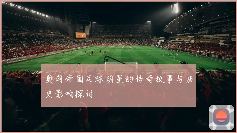 奥匈帝国足球明星的传奇故事与历史影响探讨