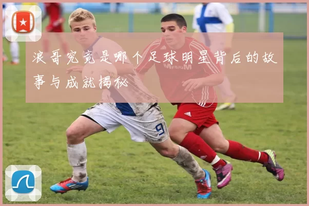 浪哥究竟是哪个足球明星背后的故事与成就揭秘