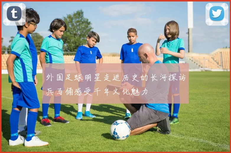 外国足球明星走进历史的长河探访兵马俑感受千年文化魅力
