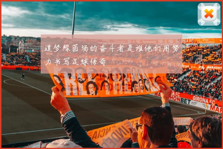 追梦绿茵场的奋斗者是谁他们用努力书写足球传奇