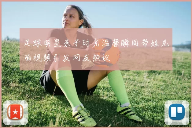 足球明星亲子时光温馨瞬间带娃见面视频引发网友热议