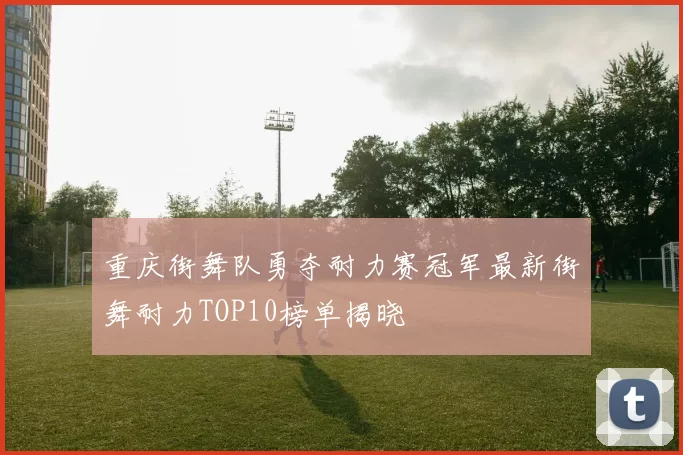 重庆街舞队勇夺耐力赛冠军最新街舞耐力TOP10榜单揭晓