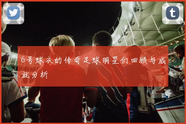 6号球衣的传奇足球明星们回顾与成就分析