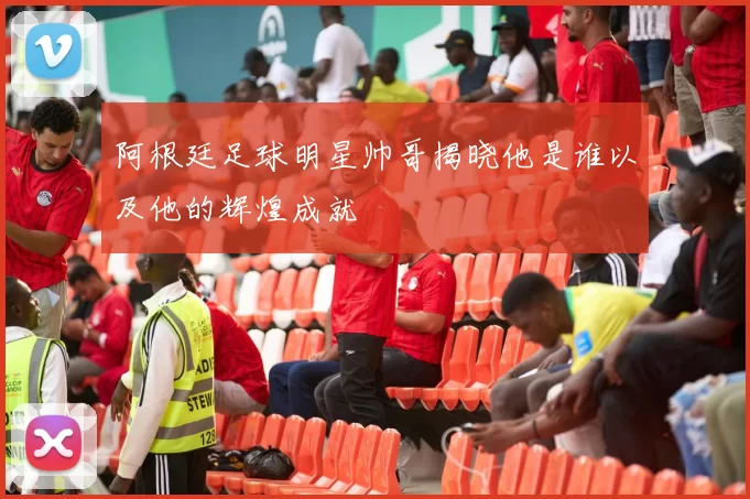 阿根廷足球明星帅哥揭晓他是谁以及他的辉煌成就