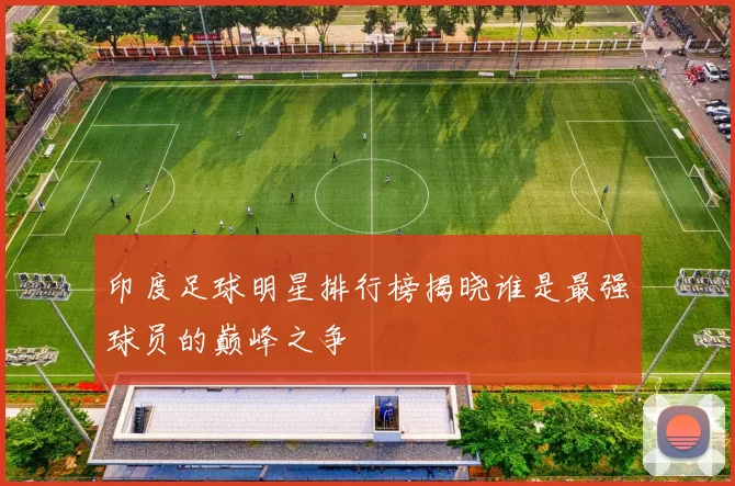 印度足球明星排行榜揭晓谁是最强球员的巅峰之争