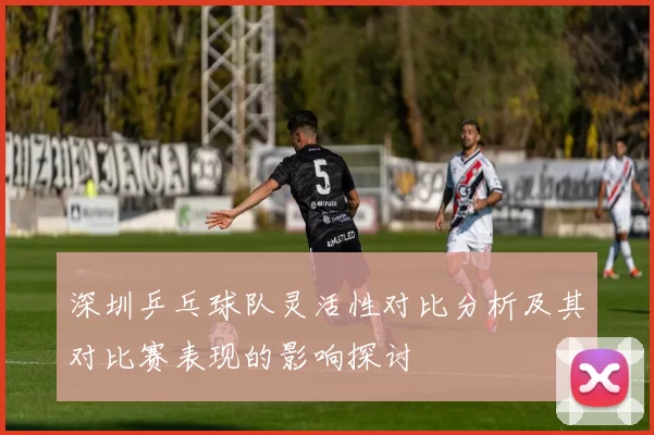 深圳乒乓球队灵活性对比分析及其对比赛表现的影响探讨